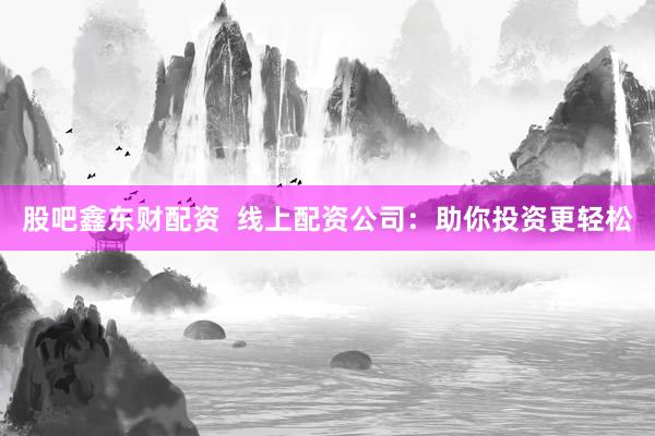 股吧鑫东财配资  线上配资公司：助你投资更轻松