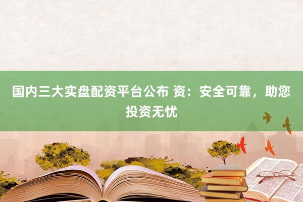 国内三大实盘配资平台公布 资：安全可靠，助您投资无忧