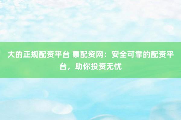 大的正规配资平台 票配资网：安全可靠的配资平台，助你投资无忧