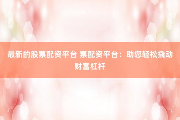 最新的股票配资平台 票配资平台：助您轻松撬动财富杠杆