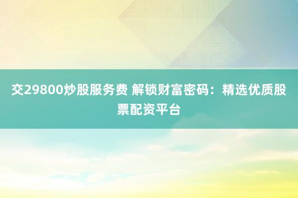 交29800炒股服务费 解锁财富密码：精选优质股票配资平台