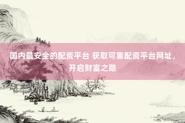 国内最安全的配资平台 获取可靠配资平台网址，开启财富之路