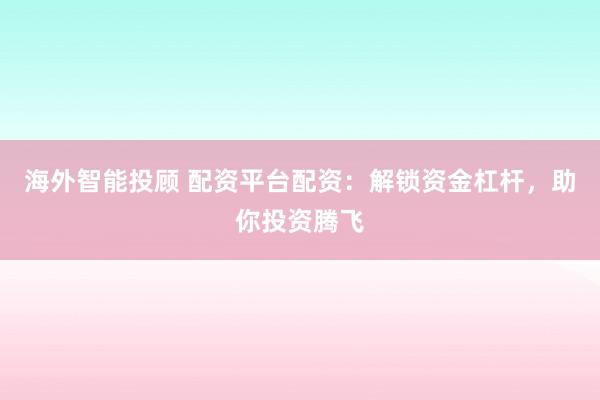 海外智能投顾 配资平台配资：解锁资金杠杆，助你投资腾飞