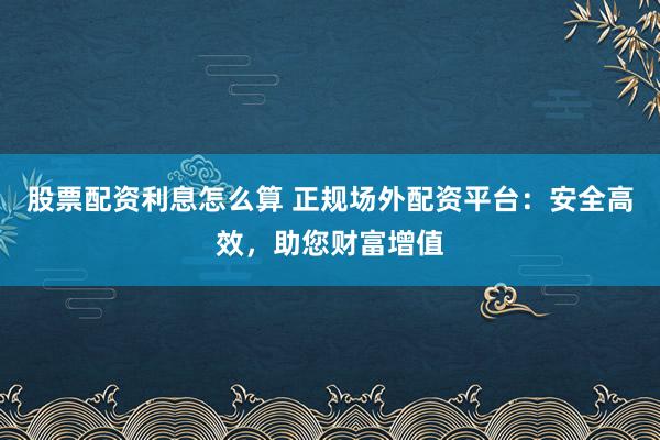 股票配资利息怎么算 正规场外配资平台：安全高效，助您财富增值