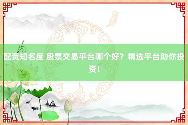 配资知名度 股票交易平台哪个好？精选平台助你投资！