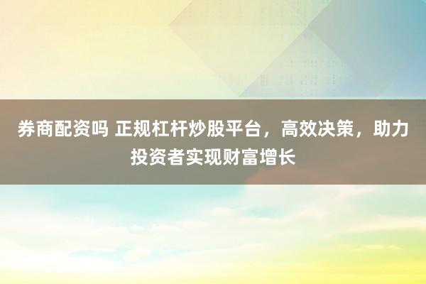 券商配资吗 正规杠杆炒股平台，高效决策，助力投资者实现财富增长