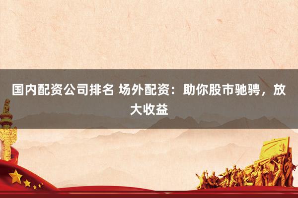 国内配资公司排名 场外配资：助你股市驰骋，放大收益