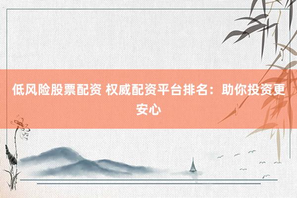 低风险股票配资 权威配资平台排名：助你投资更安心