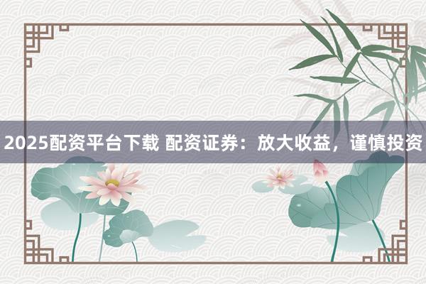 2025配资平台下载 配资证券：放大收益，谨慎投资