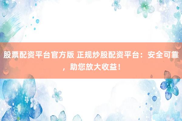 股票配资平台官方版 正规炒股配资平台：安全可靠，助您放大收益！