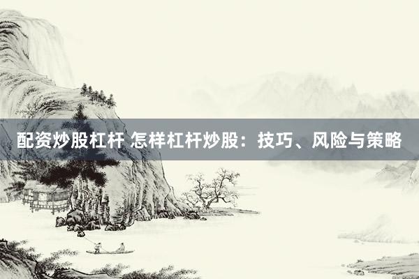 配资炒股杠杆 怎样杠杆炒股：技巧、风险与策略