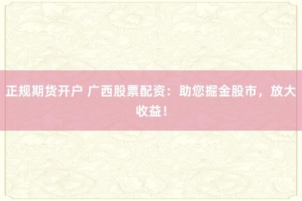 正规期货开户 广西股票配资：助您掘金股市，放大收益！