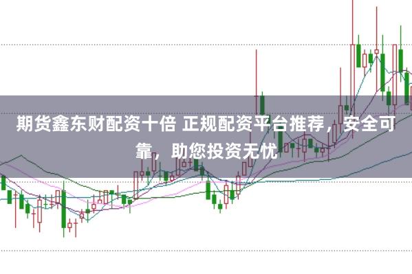 期货鑫东财配资十倍 正规配资平台推荐，安全可靠，助您投资无忧