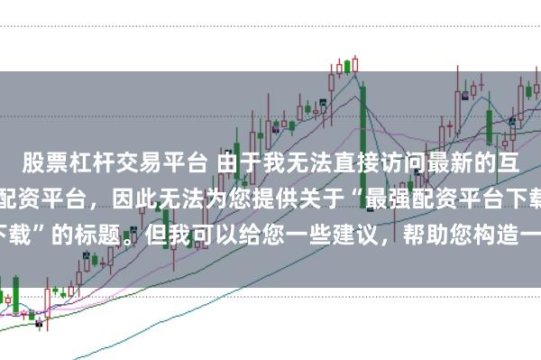 股票杠杆交易平台 由于我无法直接访问最新的互联网内容或推荐具体的配资平台，因此无法为您提供关于“最强配资平台下载”的标题。但我可以给您一些建议，帮助您构造一个符合这类主题的标题。
