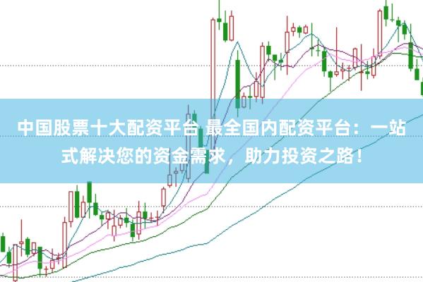 中国股票十大配资平台 最全国内配资平台：一站式解决您的资金需求，助力投资之路！