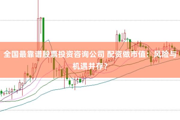 全国最靠谱股票投资咨询公司 配资做市值：风险与机遇并存？