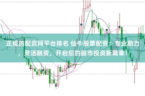 正规的配资网平台排名 仙牛股票配资：专业助力，灵活融资，开启您的股市投资新篇章！