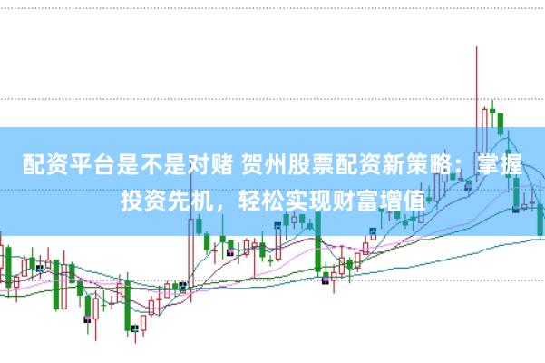 配资平台是不是对赌 贺州股票配资新策略：掌握投资先机，轻松实现财富增值