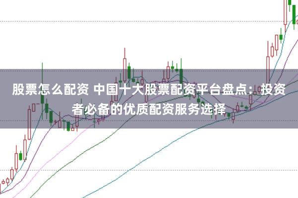 股票怎么配资 中国十大股票配资平台盘点：投资者必备的优质配资服务选择