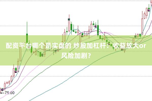 配资平台哪个是实盘的 炒股加杠杆：收益放大or风险加剧？