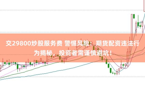 交29800炒股服务费 警惕风险：期货配资违法行为揭秘，投资者需谨慎避坑！
