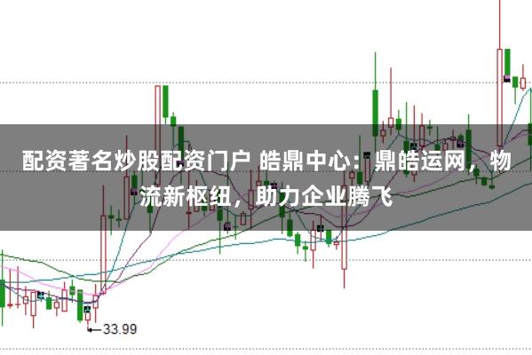 配资著名炒股配资门户 皓鼎中心：鼎皓运网，物流新枢纽，助力企业腾飞