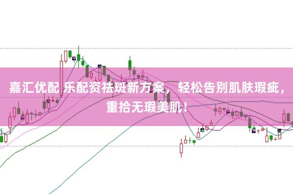 嘉汇优配 乐配资祛斑新方案，轻松告别肌肤瑕疵，重拾无瑕美肌！