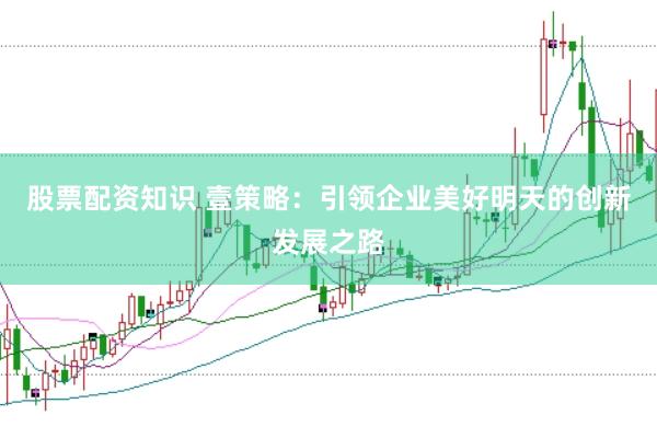股票配资知识 壹策略：引领企业美好明天的创新发展之路