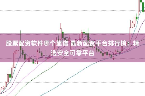股票配资软件哪个靠谱 最新配资平台排行榜：精选安全可靠平台