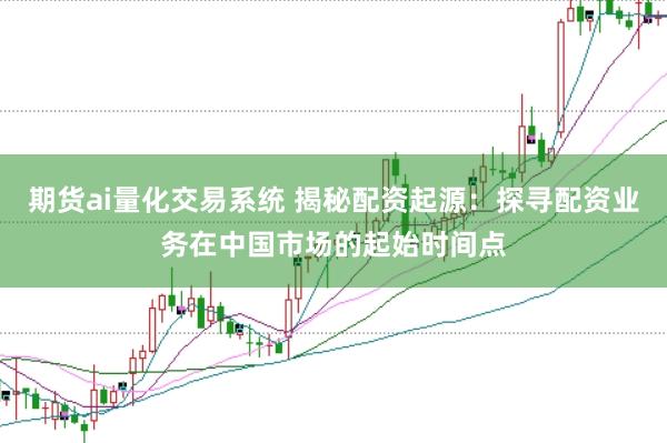 期货ai量化交易系统 揭秘配资起源：探寻配资业务在中国市场的起始时间点