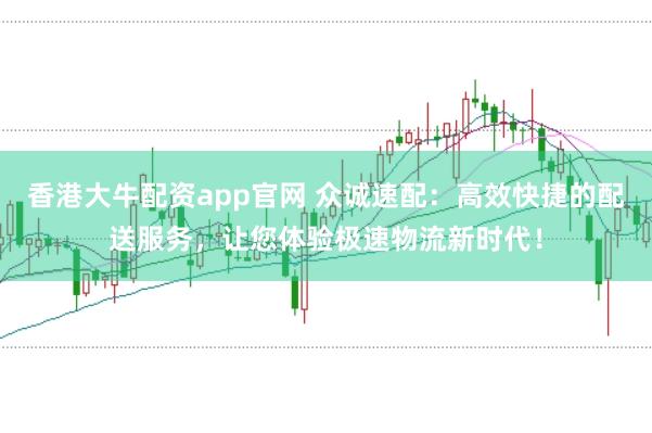 香港大牛配资app官网 众诚速配：高效快捷的配送服务，让您体验极速物流新时代！