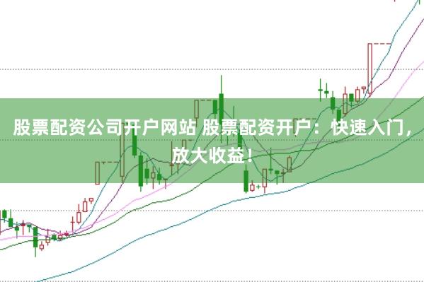 股票配资公司开户网站 股票配资开户：快速入门，放大收益！