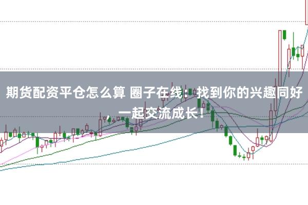 期货配资平仓怎么算 圈子在线：找到你的兴趣同好，一起交流成长！