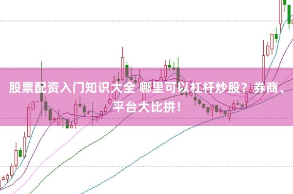 股票配资入门知识大全 哪里可以杠杆炒股？券商、平台大比拼！