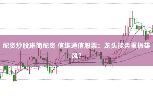 配资炒股琳简配资 信维通信股票：龙头能否重振雄风？