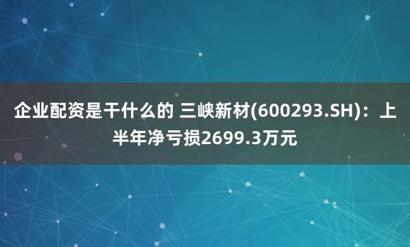 企业配资是干什么的 三峡新材(600293.SH)：上半年净亏损2699.3万元