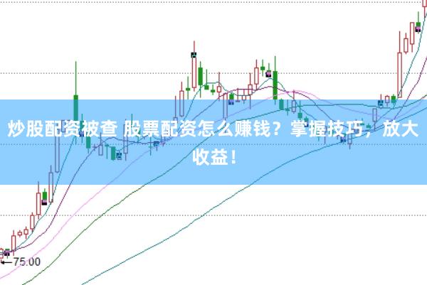 炒股配资被查 股票配资怎么赚钱？掌握技巧，放大收益！