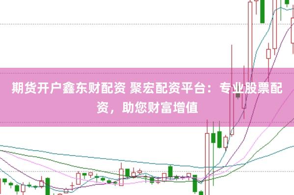 期货开户鑫东财配资 聚宏配资平台：专业股票配资，助您财富增值