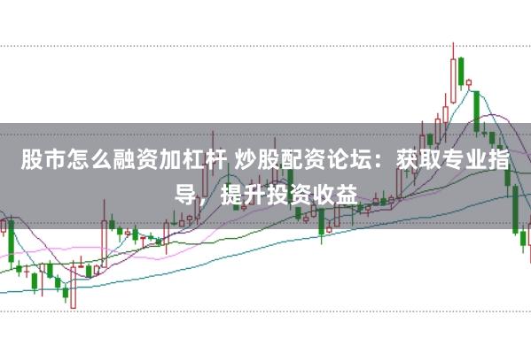 股市怎么融资加杠杆 炒股配资论坛：获取专业指导，提升投资收益