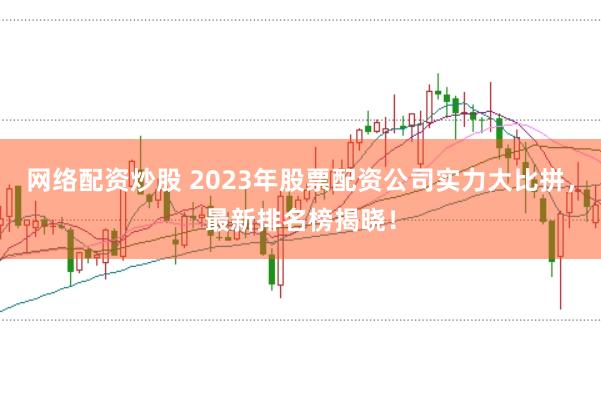 网络配资炒股 2023年股票配资公司实力大比拼，最新排名榜揭晓！
