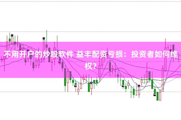 不用开户的炒股软件 益丰配资亏损：投资者如何维权？