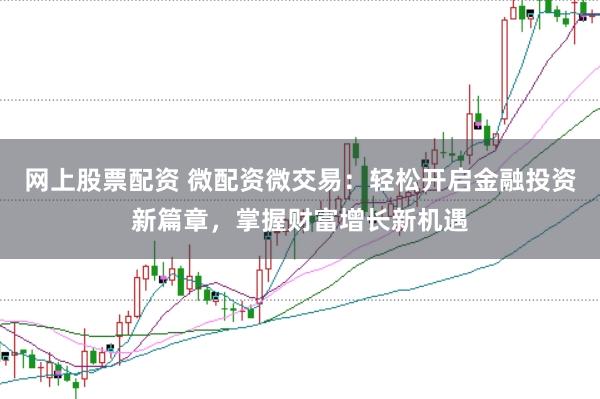 网上股票配资 微配资微交易：轻松开启金融投资新篇章，掌握财富增长新机遇