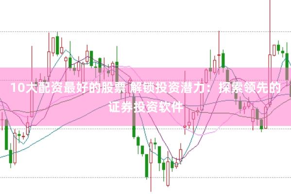 10大配资最好的股票 解锁投资潜力：探索领先的证券投资软件