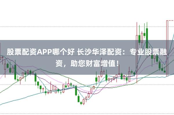 股票配资APP哪个好 长沙华泽配资：专业股票融资，助您财富增值！