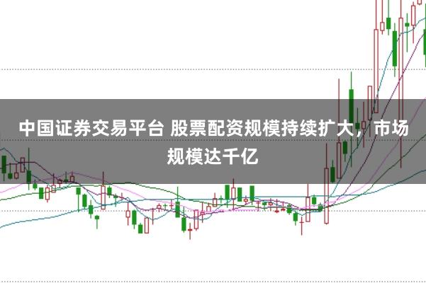 中国证券交易平台 股票配资规模持续扩大，市场规模达千亿