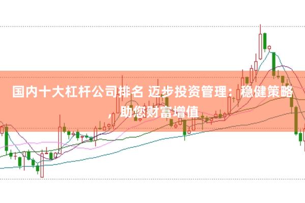 国内十大杠杆公司排名 迈步投资管理:稳健策略,助您财富增值
