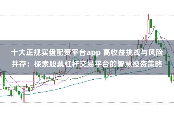 十大正规实盘配资平台app 高收益挑战与风险并存：探索股票杠杆交易平台的智慧投资策略