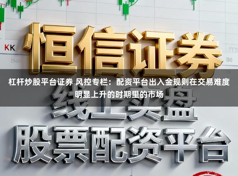 杠杆炒股平台证券 风控专栏：配资平台出入金规则在交易难度明显上升的时期里的市场