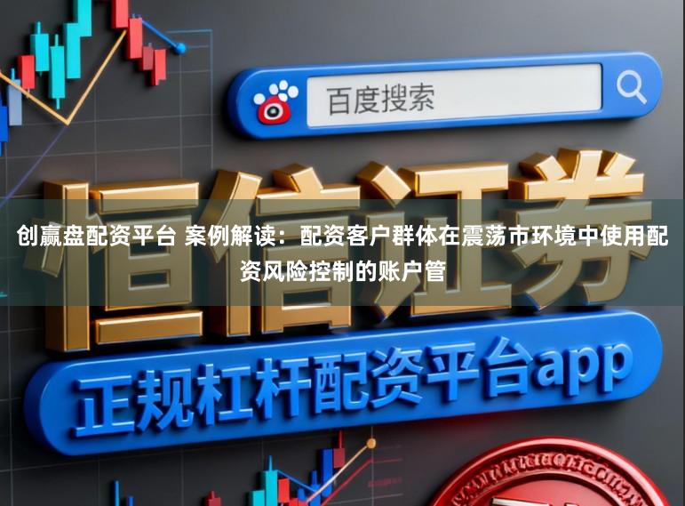 创赢盘配资平台 案例解读：配资客户群体在震荡市环境中使用配资风险控制的账户管